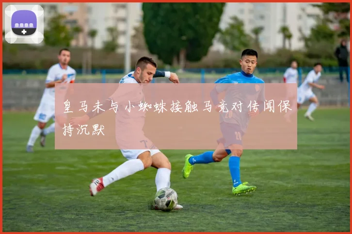 皇马未与小蜘蛛接触马竞对传闻保持沉默