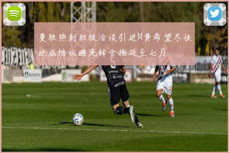 曼联热刺积极洽谈引进M费希望尽快达成协议避免转会拖延至七月