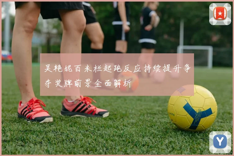 吴艳妮百米栏起跑反应持续提升争夺奖牌前景全面解析