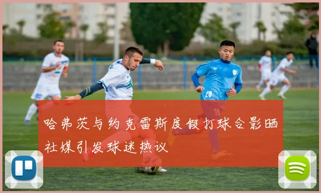 哈弗茨与约克雷斯度假打球合影晒社媒引发球迷热议