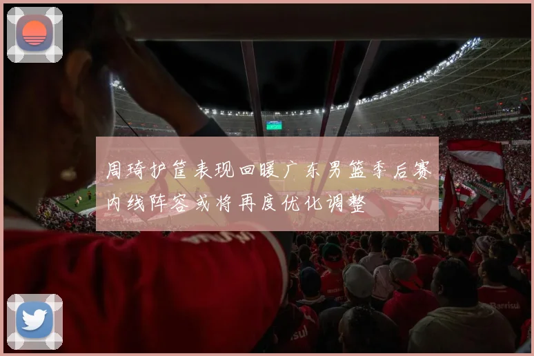周琦护筐表现回暖广东男篮季后赛内线阵容或将再度优化调整