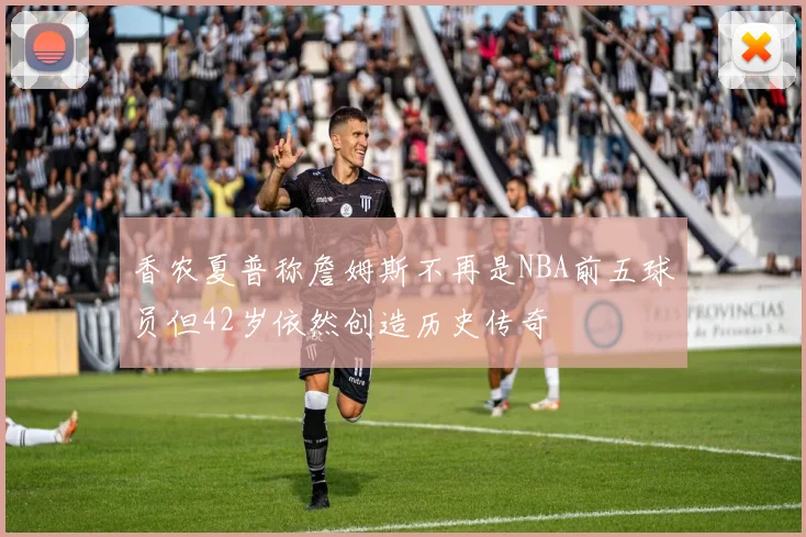 香农夏普称詹姆斯不再是NBA前五球员但42岁依然创造历史传奇