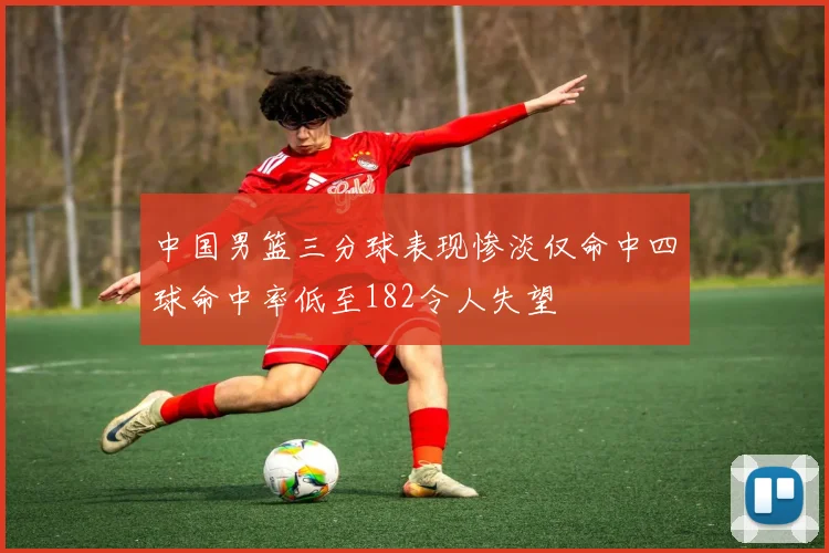 中国男篮三分球表现惨淡仅命中四球命中率低至182令人失望